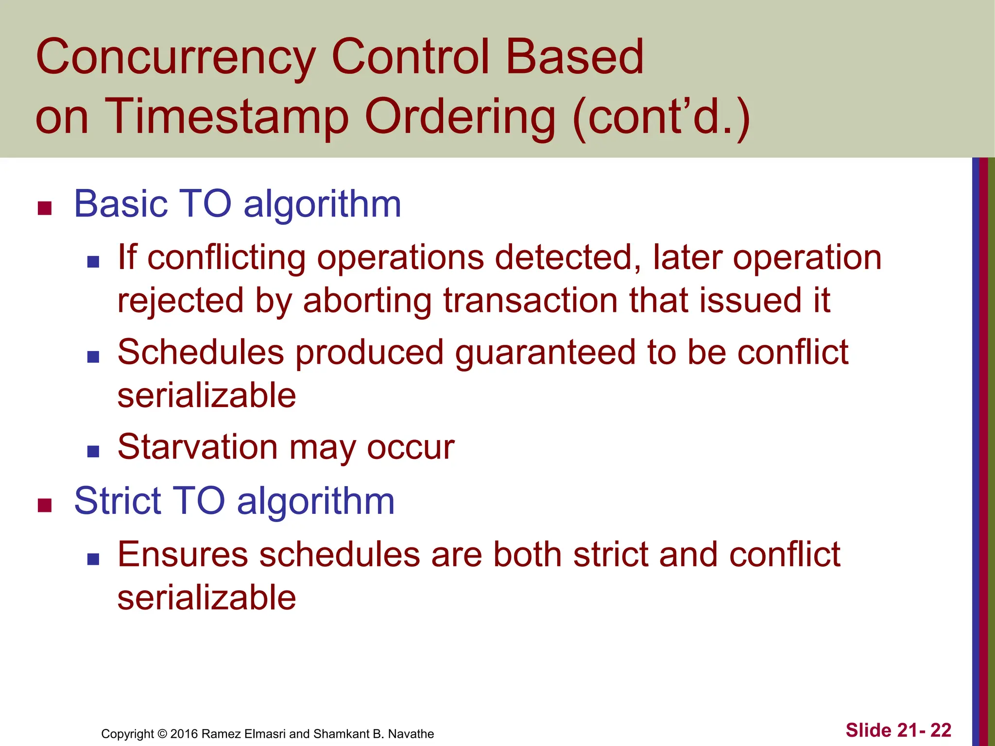 Copyright © 2016 Ramez Elmasri and Shamkant B. Navathe
Concurrency Control Based
on Timestamp Ordering (cont’d.)
 Basic TO algorithm
 If conflicting operations detected, later operation
rejected by aborting transaction that issued it
 Schedules produced guaranteed to be conflict
serializable
 Starvation may occur
 Strict TO algorithm
 Ensures schedules are both strict and conflict
serializable
Slide 21- 22
 