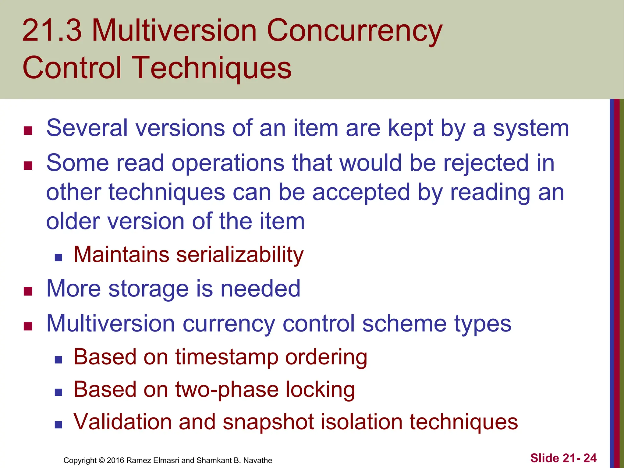 Copyright © 2016 Ramez Elmasri and Shamkant B. Navathe
21.3 Multiversion Concurrency
Control Techniques
 Several versions of an item are kept by a system
 Some read operations that would be rejected in
other techniques can be accepted by reading an
older version of the item
 Maintains serializability
 More storage is needed
 Multiversion currency control scheme types
 Based on timestamp ordering
 Based on two-phase locking
 Validation and snapshot isolation techniques
Slide 21- 24
 
