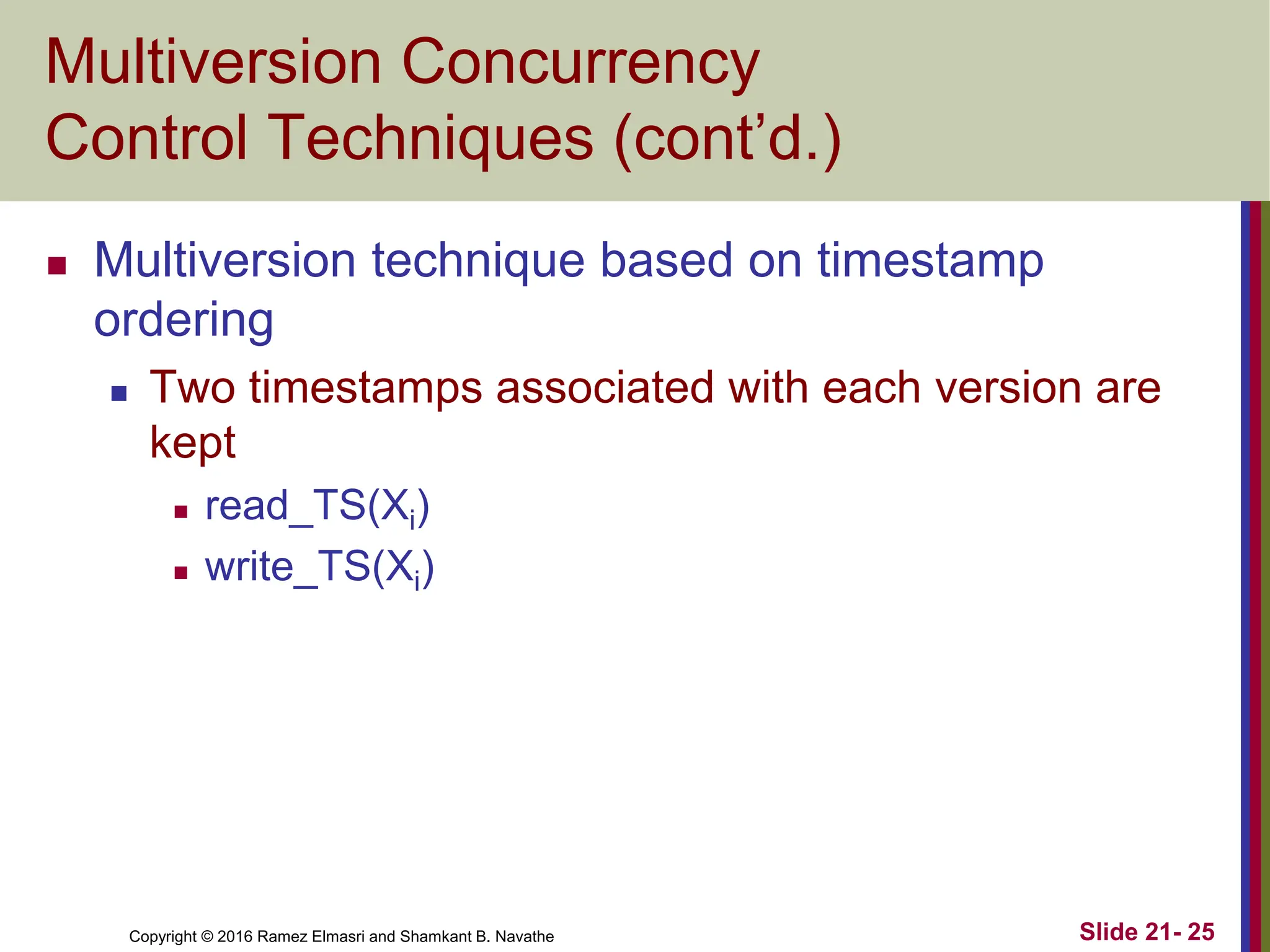 Copyright © 2016 Ramez Elmasri and Shamkant B. Navathe
Multiversion Concurrency
Control Techniques (cont’d.)
 Multiversion technique based on timestamp
ordering
 Two timestamps associated with each version are
kept
 read_TS(Xi)
 write_TS(Xi)
Slide 21- 25
 