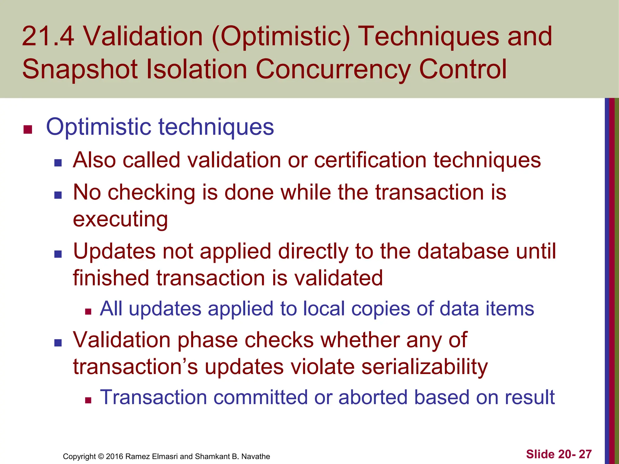 Copyright © 2016 Ramez Elmasri and Shamkant B. Navathe
21.4 Validation (Optimistic) Techniques and
Snapshot Isolation Concurrency Control
 Optimistic techniques
 Also called validation or certification techniques
 No checking is done while the transaction is
executing
 Updates not applied directly to the database until
finished transaction is validated
 All updates applied to local copies of data items
 Validation phase checks whether any of
transaction’s updates violate serializability
 Transaction committed or aborted based on result
Slide 20- 27
 