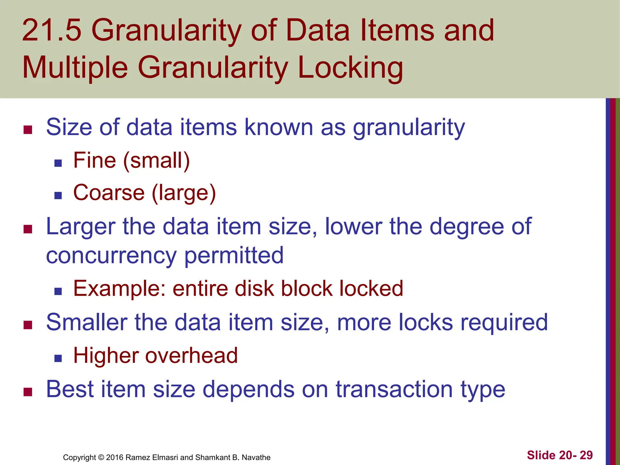 Copyright © 2016 Ramez Elmasri and Shamkant B. Navathe
21.5 Granularity of Data Items and
Multiple Granularity Locking
 Size of data items known as granularity
 Fine (small)
 Coarse (large)
 Larger the data item size, lower the degree of
concurrency permitted
 Example: entire disk block locked
 Smaller the data item size, more locks required
 Higher overhead
 Best item size depends on transaction type
Slide 20- 29
 