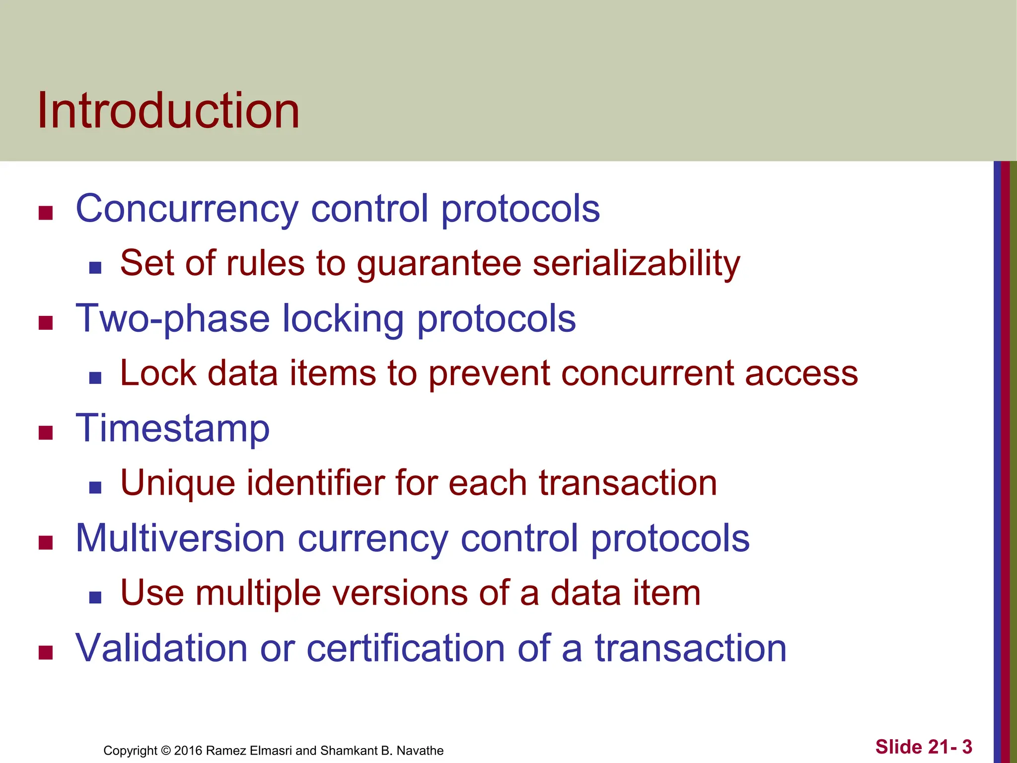Copyright © 2016 Ramez Elmasri and Shamkant B. Navathe
Introduction
 Concurrency control protocols
 Set of rules to guarantee serializability
 Two-phase locking protocols
 Lock data items to prevent concurrent access
 Timestamp
 Unique identifier for each transaction
 Multiversion currency control protocols
 Use multiple versions of a data item
 Validation or certification of a transaction
Slide 21- 3
 