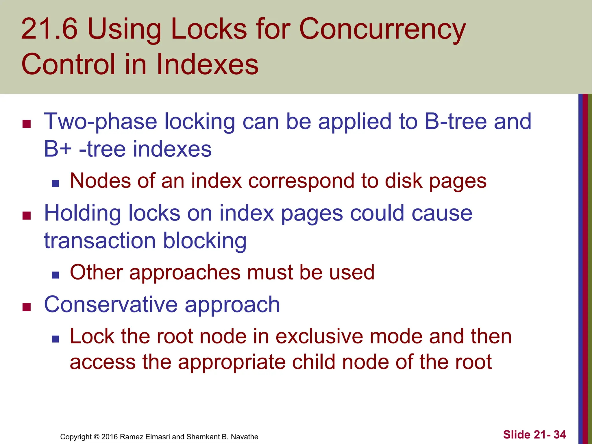 Copyright © 2016 Ramez Elmasri and Shamkant B. Navathe
21.6 Using Locks for Concurrency
Control in Indexes
 Two-phase locking can be applied to B-tree and
B+ -tree indexes
 Nodes of an index correspond to disk pages
 Holding locks on index pages could cause
transaction blocking
 Other approaches must be used
 Conservative approach
 Lock the root node in exclusive mode and then
access the appropriate child node of the root
Slide 21- 34
 