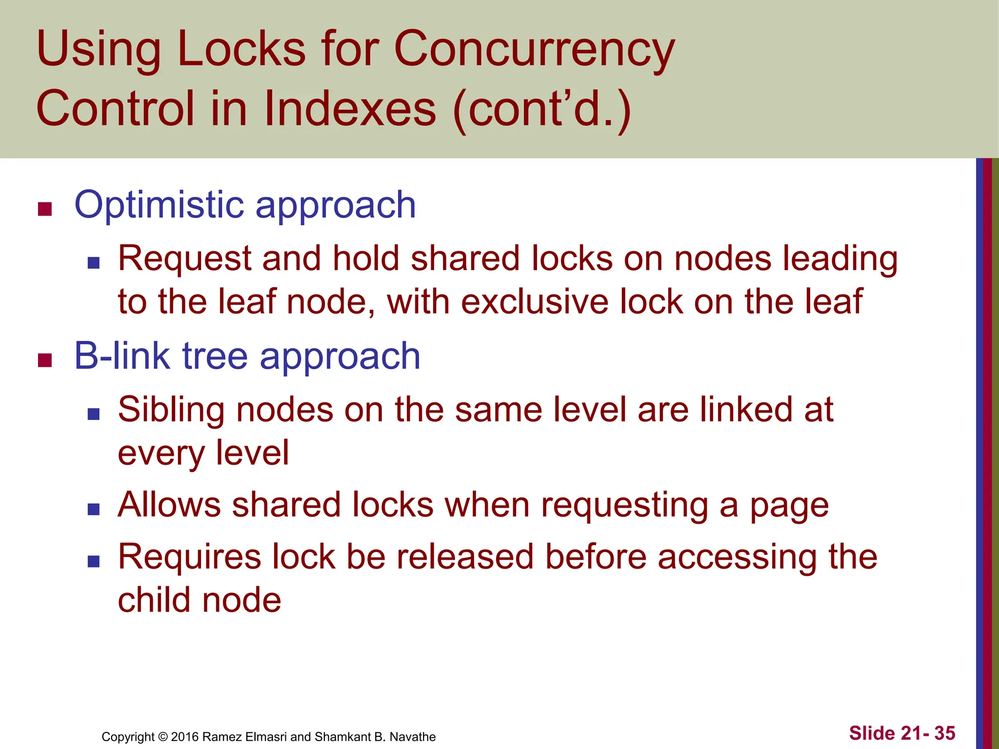 Copyright © 2016 Ramez Elmasri and Shamkant B. Navathe
Using Locks for Concurrency
Control in Indexes (cont’d.)
 Optimistic approach
 Request and hold shared locks on nodes leading
to the leaf node, with exclusive lock on the leaf
 B-link tree approach
 Sibling nodes on the same level are linked at
every level
 Allows shared locks when requesting a page
 Requires lock be released before accessing the
child node
Slide 21- 35
 