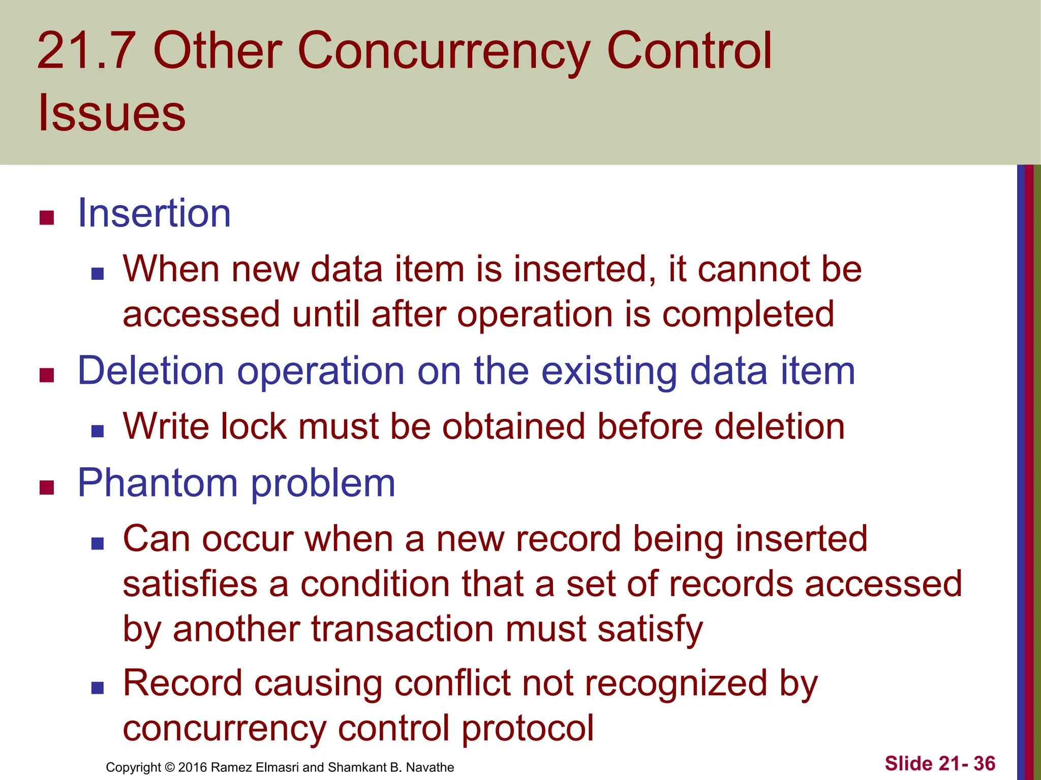 Copyright © 2016 Ramez Elmasri and Shamkant B. Navathe
21.7 Other Concurrency Control
Issues
 Insertion
 When new data item is inserted, it cannot be
accessed until after operation is completed
 Deletion operation on the existing data item
 Write lock must be obtained before deletion
 Phantom problem
 Can occur when a new record being inserted
satisfies a condition that a set of records accessed
by another transaction must satisfy
 Record causing conflict not recognized by
concurrency control protocol
Slide 21- 36
 