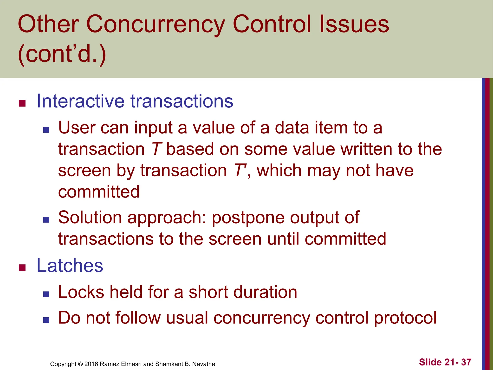 Copyright © 2016 Ramez Elmasri and Shamkant B. Navathe
Other Concurrency Control Issues
(cont’d.)
 Interactive transactions
 User can input a value of a data item to a
transaction T based on some value written to the
screen by transaction T′, which may not have
committed
 Solution approach: postpone output of
transactions to the screen until committed
 Latches
 Locks held for a short duration
 Do not follow usual concurrency control protocol
Slide 21- 37
 