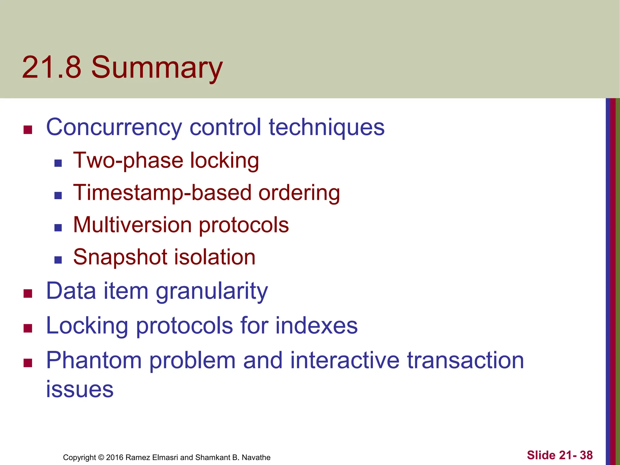 Copyright © 2016 Ramez Elmasri and Shamkant B. Navathe
21.8 Summary
 Concurrency control techniques
 Two-phase locking
 Timestamp-based ordering
 Multiversion protocols
 Snapshot isolation
 Data item granularity
 Locking protocols for indexes
 Phantom problem and interactive transaction
issues
Slide 21- 38
 