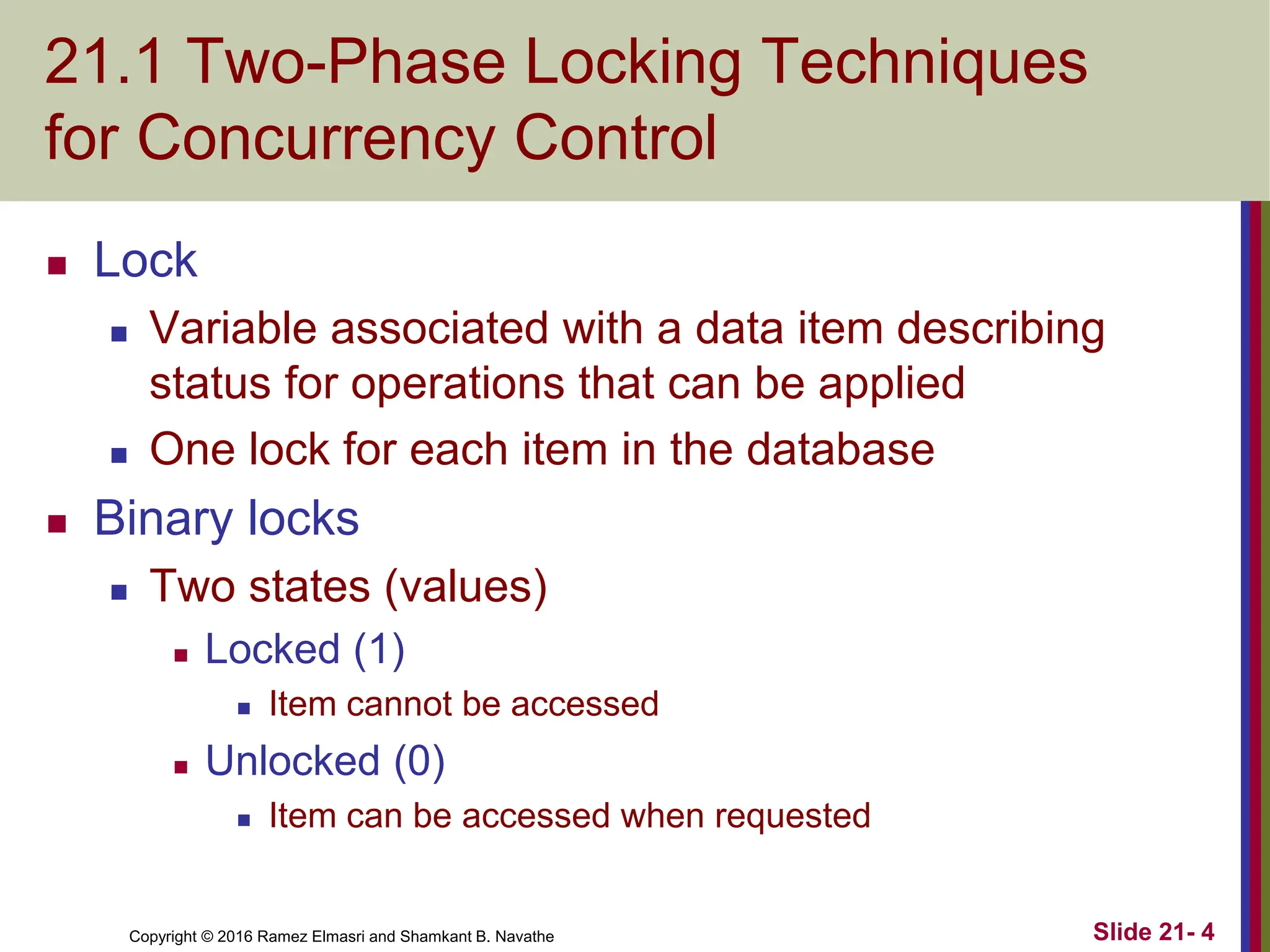Copyright © 2016 Ramez Elmasri and Shamkant B. Navathe
21.1 Two-Phase Locking Techniques
for Concurrency Control
 Lock
 Variable associated with a data item describing
status for operations that can be applied
 One lock for each item in the database
 Binary locks
 Two states (values)
 Locked (1)
 Item cannot be accessed
 Unlocked (0)
 Item can be accessed when requested
Slide 21- 4
 
