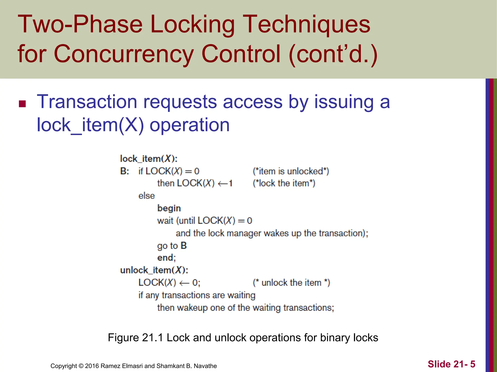 Copyright © 2016 Ramez Elmasri and Shamkant B. Navathe
Two-Phase Locking Techniques
for Concurrency Control (cont’d.)
 Transaction requests access by issuing a
lock_item(X) operation
Slide 21- 5
Figure 21.1 Lock and unlock operations for binary locks
 