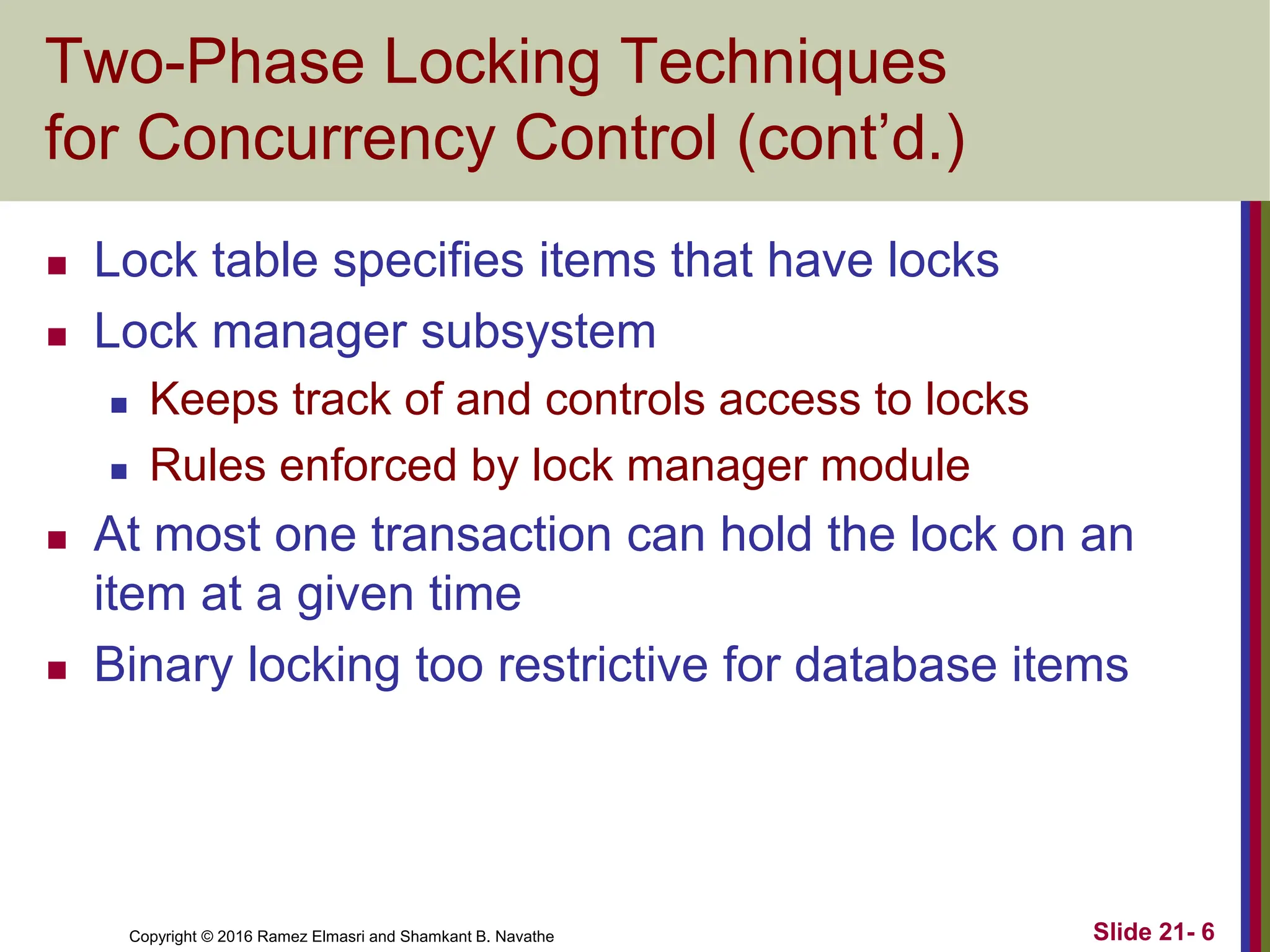 Copyright © 2016 Ramez Elmasri and Shamkant B. Navathe
Two-Phase Locking Techniques
for Concurrency Control (cont’d.)
 Lock table specifies items that have locks
 Lock manager subsystem
 Keeps track of and controls access to locks
 Rules enforced by lock manager module
 At most one transaction can hold the lock on an
item at a given time
 Binary locking too restrictive for database items
Slide 21- 6
 