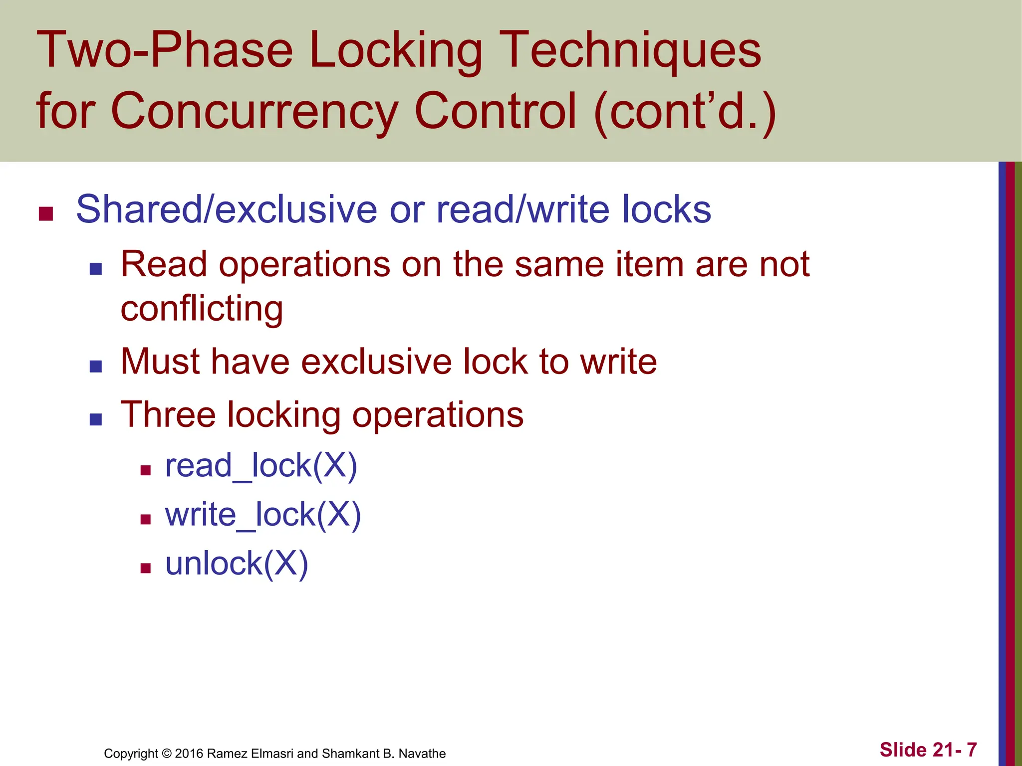 Copyright © 2016 Ramez Elmasri and Shamkant B. Navathe
Two-Phase Locking Techniques
for Concurrency Control (cont’d.)
 Shared/exclusive or read/write locks
 Read operations on the same item are not
conflicting
 Must have exclusive lock to write
 Three locking operations
 read_lock(X)
 write_lock(X)
 unlock(X)
Slide 21- 7
 