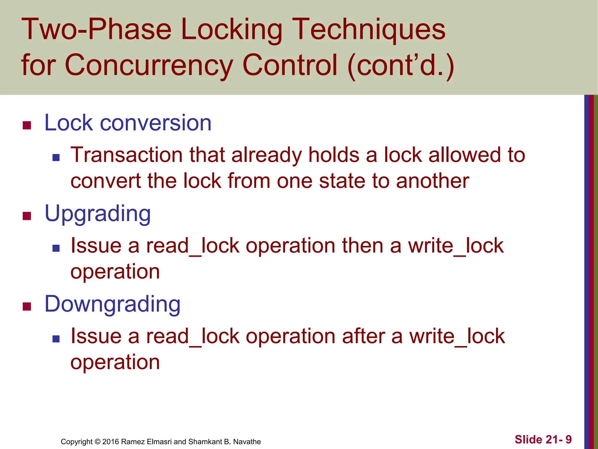 Copyright © 2016 Ramez Elmasri and Shamkant B. Navathe
Two-Phase Locking Techniques
for Concurrency Control (cont’d.)
 Lock conversion
 Transaction that already holds a lock allowed to
convert the lock from one state to another
 Upgrading
 Issue a read_lock operation then a write_lock
operation
 Downgrading
 Issue a read_lock operation after a write_lock
operation
Slide 21- 9
 
