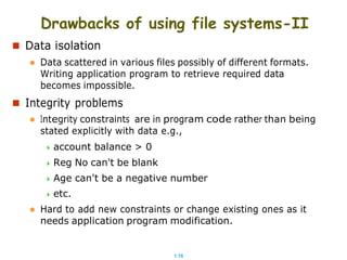 1.16
Drawbacks of using file systems-II
 Data isolation
 Data scattered in various files possibly of different formats.
Writing application program to retrieve required data
becomes impossible.
 Integrity problems
 Integrity constraints are in program code rather than being
stated explicitly with data e.g.,
 account balance > 0
 Reg No can't be blank
 Age can't be a negative number
 etc.
 Hard to add new constraints or change existing ones as it
needs application program modification.
 