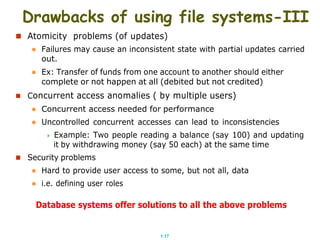 1.17
Drawbacks of using file systems-III
 Atomicity problems (of updates)
 Failures may cause an inconsistent state with partial updates carried
out.
 Ex: Transfer of funds from one account to another should either
complete or not happen at all (debited but not credited)
 Concurrent access anomalies ( by multiple users)
 Concurrent access needed for performance
 Uncontrolled concurrent accesses can lead to inconsistencies
 Example: Two people reading a balance (say 100) and updating
it by withdrawing money (say 50 each) at the same time
 Security problems
 Hard to provide user access to some, but not all, data
 i.e. defining user roles
Database systems offer solutions to all the above problems
 