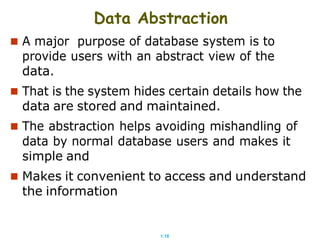 1.18
Data Abstraction
 A major purpose of database system is to
provide users with an abstract view of the
data.
 That is the system hides certain details how the
data are stored and maintained.
 The abstraction helps avoiding mishandling of
data by normal database users and makes it
simple and
 Makes it convenient to access and understand
the information
 