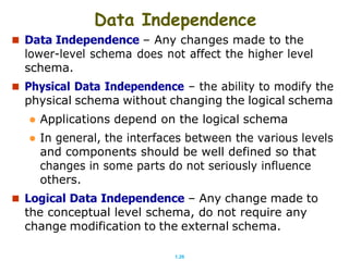 1.26
Data Independence
 Data Independence – Any changes made to the
lower-level schema does not affect the higher level
schema.
 Physical Data Independence – the ability to modify the
physical schema without changing the logical schema
 Applications depend on the logical schema
 In general, the interfaces between the various levels
and components should be well defined so that
changes in some parts do not seriously influence
others.
 Logical Data Independence – Any change made to
the conceptual level schema, do not require any
change modification to the external schema.
 