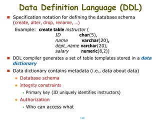 1.28
Data Definition Language (DDL)
 Specification notation for defining the database schema
(create, alter, drop, rename, …)
Example: create table instructor (
ID char(5),
name varchar(20),
dept_name varchar(20),
salary numeric(8,2))
 DDL compiler generates a set of table templates stored in a data
dictionary
 Data dictionary contains metadata (i.e., data about data)
 Database schema
 Integrity constraints
 Primary key (ID uniquely identifies instructors)
 Authorization
 Who can access what
 