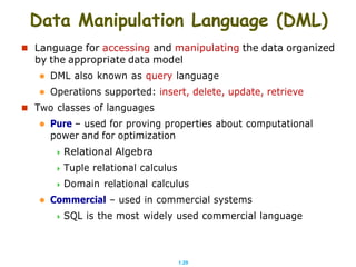1.29
Data Manipulation Language (DML)
 Language for accessing and manipulating the data organized
by the appropriate data model
 DML also known as query language
 Operations supported: insert, delete, update, retrieve
 Two classes of languages
 Pure – used for proving properties about computational
power and for optimization
 Relational Algebra
 Tuple relational calculus
 Domain relational calculus
 Commercial – used in commercial systems
 SQL is the most widely used commercial language
 