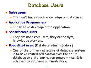 1.31
 Naive users
Database Users
 The don’t have much knowledge on databases
 Application Programmers
 Those have developed the application.
 Sophisticated users
 They are not direct users, they are analyst,
knowledge workers.
 Specialized users (Database administrators)
 One of the primary objective of database system
is to have centralized control over the entire
database and the application programmes. It is
achieved by database administrators.
 