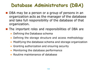 1.32
Database Administrators (DBA)
 DBA may be a person or a group of persons in an
organization acts as the manager of the database
and take full responsibility of the database of that
organization.
 The important roles and responsibilities of DBA are
 Defining the Database schema
 Defining the storage structure and access methodology
 Modifying the database schema and storage organization
 Granting authorization and ensuring security
 Monitoring the database performance
 Routine maintenance of database
 