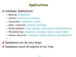 1.11
Applications
 Database Applications:
 Banking: transactions
 Airlines: reservations, schedules
 Universities: registration, grades
 Sales: customers, products, purchases
 Online retailers: order tracking, customized recommendations
 Manufacturing: production, inventory, orders, supply chain
 Human resources: employee records, salaries, tax deductions
 . . .
 Databases can be very large
 Databases touch all aspects of our lives
 
