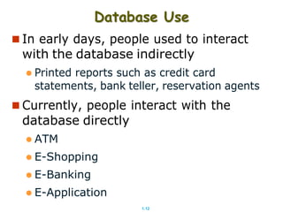 1.12
Database Use
 In early days, people used to interact
with the database indirectly
 Printed reports such as credit card
statements, bank teller, reservation agents
 Currently, people interact with the
database directly
 ATM
 E-Shopping
 E-Banking
 E-Application
 
