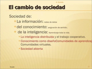 Sociedad de: La información:   redes de datos del conocimiento:   asignación de sentido . de la inteligencia:   Aprendizaje toda la vida.  La inteligencia  dist r ibuida  y el trabajo cooperativo.  Conocimiento como diseño Comunidades de aprendizaje . Comunidades virtuales. Sociedad abierta A. Guzmán.  Encuadre El cambio de sociedad 