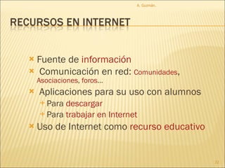 Fuente de  información Comunicación en red:  Comunidades ,  Asociaciones ,  foros ... Aplicaciones para su uso con alumnos Para  descargar Para  trabajar  en   Internet  Uso de Internet como  recurso educativo A. Guzmán.  