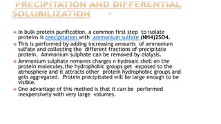 In bulk protein purification, a common first step to isolate
proteins is precipitation with ammonium sulfate (NH4)2SO4.
 This is performed by adding increasing amounts of ammonium
sulfate and collecting the different fractions of precipitate
protein. Ammonium sulphate can be removed by dialysis.
 Ammonium sulphate removes charges n hydroaic shell on the
protein molecules,the hydrophobic groups get exposed to the
atmosphere and it attracts other protein hydrophobic groups and
gets aggregated. Protein precipitated will be large enough to be
visible.
 One advantage of this method is that it can be performed
inexpensively with very large volumes.
 