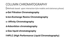 COLUMN CHROMATOGRAPHY
(Methods based upon interaction b/w mobile and stationary phase)
a-Gel Filtration Chromatography
b-Ion-Exchange Resins Chromatography
c- Affinity Chromatography
d-Adsorbtion chromatography
e-Gas liquid chromatography
f-HPLC (High Performance Liquid Chromatography)
 