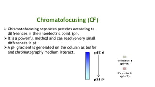 Chromatofocusing (CF)
Chromatofocusing separates proteins according to
differences in their isoelectric point (pI).
It is a powerful method and can resolve very small
differences in pI
A pH gradient is generated on the column as buffer
and chromatography medium interact.
 