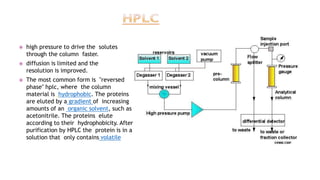  high pressure to drive the solutes
through the column faster.
 diffusion is limited and the
resolution is improved.
 The most common form is "reversed
phase" hplc, where the column
material is hydrophobic. The proteins
are eluted by a gradient of increasing
amounts of an organic solvent, such as
acetonitrile. The proteins elute
according to their hydrophobicity. After
purification by HPLC the protein is in a
solution that only contains volatile
 