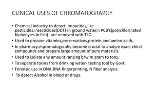CLINICAL USES OF CHROMATOGRAPGY
• Chemical industry to detect impurities,like
pesticides,insecticides(DDT) in ground water,n PCB’s(polychlorinated
biphenyles in fish)- are removed with TLC.
• Used to prepare vitamins,preservatives,protein and amino acids.
• In pharmacy,chpromatography become crucial to analyze exact chiral
compounds and prepare large amount of pure materials.
• Used to isolate any amount ranging b/w m.gram to tons.
• To separate toxins from drinking water- testing tool by Govt.
• Forensic use in DNA,RNA fingerprinting, N fiber analysis.
• To detect Alcohol in blood or drugs.
 