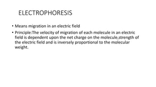 ELECTROPHORESIS
• Means migration in an electric field
• Principle:The velocity of migration of each molecule in an electric
field is dependent upon the net charge on the molecule,strength of
the electric field and is inversely proportional to the molecular
weight.
 