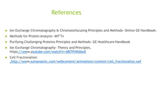 References
 Ion Exchange Chromatography & Chromatofocusing Principles and Methods- Online GE Handbook.
 Methods for Protein Analysis- MITTv
 Purifying Challenging Proteins-Principles and Methods: GE Healthcare Handbook
 Ion Exchange Chromatography- Theory and Principles,
https://www.youtube.com/watch?v=A8lTfhWdAwE
 Cell Fractionalism
,http://www.sumanasinc.com/webcontent/animations/content/cell_fractionation.swf
 