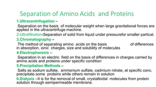 Separation of Amino Acids and Proteins
1.Ultracentrifugation –
Separation on the basis of molecular weight when large gravitational forces are
applied in the ultracentrifuge machine.
2-Ultrafiltration-Separation of solid from liquid under pressurefor smaller partical.
3.Chromatography –
The method of separating amino acids on the basis of differences
in absorption, ionic charges, size and solubility of molecules
4.Electrophoresis –
Separation in an electric field on the basis of differences in charges carried by
amino acids and proteins under specific condition
5.Precipitation Methods –
Salts as sodium sulfate, ammonium sulfate, cadmium nitrate, at specific conc.
precipitate some proteins while others remain in solution
6.Dialysis –It is for the removal of small, crystalloidal molecules from protein
solution through semipermeable membrane.
 