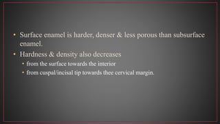 • Surface enamel is harder, denser & less porous than subsurface
enamel.
• Hardness & density also decreases
• from the surface towards the interior
• from cuspal/incisal tip towards thee cervical margin.
 