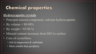 Hydroxyapatite crystals
• Principal mineral component- calcium hydroxyapatite
• By volume = 88-90%
• By weight = 95-96 %
• Mineral content increases from DEJ to surface
• Core of crystallites-
• rich in magnesium & carbonate
• More soluble than periphery
 