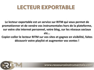 Le lecteur exportable est un service sur RITM qui vous permet de
promotionner et de vendre vos instrumentales hors de la plateforme,
 sur votre site internet personnel, votre blog, sur les réseaux sociaux
                                  etc…
Copier-coller le lecteur RITM sur vos sites et gagnez en visibilité, faites
          découvrir votre playlist et augmenter vos ventes !
 