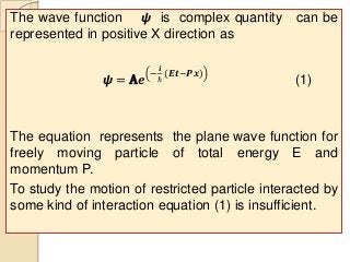 The wave function 𝟁 is complex quantity can be
represented in positive X direction as
𝟁 = A𝒆
−
𝒊
ℏ
(𝑬𝒕−𝑷𝒙)
(1)
The equation represents the plane wave function for
freely moving particle of total energy E and
momentum P.
To study the motion of restricted particle interacted by
some kind of interaction equation (1) is insufficient.
 
