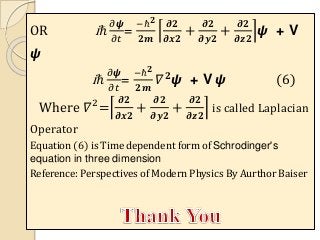 OR iℏ
𝜕𝟁
𝜕𝑡
=
−ℏ 𝟐
𝟐𝒎
𝝏𝟐
𝝏𝒙𝟐
+
𝝏𝟐
𝝏𝒚𝟐
+
𝝏𝟐
𝝏𝒛𝟐
𝟁 + V
𝟁
iℏ
𝜕𝟁
𝜕𝑡
=
−ℏ 𝟐
𝟐𝒎
𝛻 𝟐
𝟁 + V 𝟁 (6)
Where 𝛻2
=
𝝏𝟐
𝝏𝒙𝟐
+
𝝏𝟐
𝝏𝒚𝟐
+
𝝏𝟐
𝝏𝒛𝟐
is called Laplacian
Operator
Equation (6) is Time dependent form of Schrodinger's
equation in three dimension
Reference: Perspectives of Modern Physics By Aurthor Baiser
 