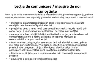 Lecţia de comunicare / însuşire de noi
cunoştinţe
• • momentul organizatoric prezent în orice lecţie şi prin care se asigură
condiţiile unei bune desfăşurări a lecţiei
• • pregătirea pentru tema nouă care constă în actualizarea, de regulă prin
conversaţie, a unor cunoştinţe anterioare, necesare noii învăţări
• • anunţarea subiectului (titlului) şi a obiectivelor lecţiei, acestea din urmă
vor fi prezentate într-o formă accesibilă în vederea motivării şi
cointeresării lor pe parcursul lecţiei
• • transmiterea cunoştinţelor, este etapa de bază a lecţiei, care ocupă cea
mai mare parte a timpului. Prin strategii specifice, profesorul/învăţătorul
prezintă noul conţinut şi dirijează învăţarea elevilor, asigurând o
participare activă a acestora până la obţinerea performanţei vizate
• • fixarea cunoştinţelor, care se poate realiza prin conversaţii sau aplicaţii
practice
• • anunţarea şi explicarea temei pentru acasă
Acest tip de lecţie are un obiectiv didactic fundamental: însuşirea de cunoştinţe (şi, pe baza
acestora, dezvoltarea unor capacităţi şi atitudini intelectuale), dar prezintă o structură mixtă
 