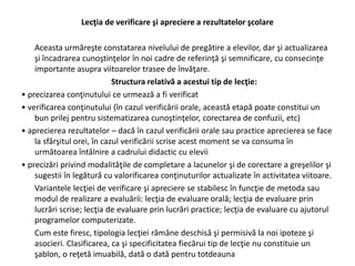 Lecţia de verificare şi apreciere a rezultatelor şcolare
Aceasta urmăreşte constatarea nivelului de pregătire a elevilor, dar şi actualizarea
şi încadrarea cunoştinţelor în noi cadre de referinţă şi semnificare, cu consecinţe
importante asupra viitoarelor trasee de învăţare.
Structura relativă a acestui tip de lecţie:
• precizarea conţinutului ce urmează a fi verificat
• verificarea conţinutului (în cazul verificării orale, această etapă poate constitui un
bun prilej pentru sistematizarea cunoştinţelor, corectarea de confuzii, etc)
• aprecierea rezultatelor – dacă în cazul verificării orale sau practice aprecierea se face
la sfârşitul orei, în cazul verificării scrise acest moment se va consuma în
următoarea întâlnire a cadrului didactic cu elevii
• precizări privind modalităţile de completare a lacunelor şi de corectare a greşelilor şi
sugestii în legătură cu valorificarea conţinuturilor actualizate în activitatea viitoare.
Variantele lecţiei de verificare şi apreciere se stabilesc în funcţie de metoda sau
modul de realizare a evaluării: lecţia de evaluare orală; lecţia de evaluare prin
lucrări scrise; lecţia de evaluare prin lucrări practice; lecţia de evaluare cu ajutorul
programelor computerizate.
Cum este firesc, tipologia lecţiei rămâne deschisă şi permisivă la noi ipoteze şi
asocieri. Clasificarea, ca şi specificitatea fiecărui tip de lecţie nu constituie un
şablon, o reţetă imuabilă, dată o dată pentru totdeauna
 