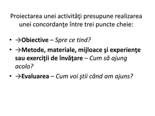 Proiectarea unei activităţi presupune realizarea
unei concordanţe între trei puncte cheie:
• →Obiective – Spre ce tind?
• →Metode, materiale, mijloace şi experienţe
sau exerciţii de învăţare – Cum să ajung
acolo?
• →Evaluarea – Cum voi ştii când am ajuns?
 