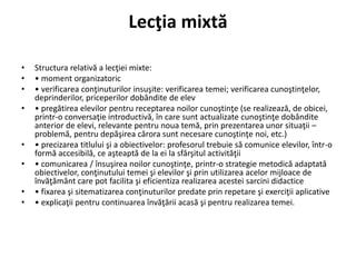 Lecţia mixtă
• Structura relativă a lecţiei mixte:
• • moment organizatoric
• • verificarea conţinuturilor insuşite: verificarea temei; verificarea cunoştinţelor,
deprinderilor, priceperilor dobândite de elev
• • pregătirea elevilor pentru receptarea noilor cunoştinţe (se realizează, de obicei,
printr-o conversaţie introductivă, în care sunt actualizate cunoştinţe dobândite
anterior de elevi, relevante pentru noua temă, prin prezentarea unor situaţii –
problemă, pentru depăşirea cărora sunt necesare cunoştinţe noi, etc.)
• • precizarea titlului şi a obiectivelor: profesorul trebuie să comunice elevilor, într-o
formă accesibilă, ce aşteaptă de la ei la sfârşitul activităţii
• • comunicarea / însuşirea noilor cunoştinţe, printr-o strategie metodică adaptată
obiectivelor, conţinutului temei şi elevilor şi prin utilizarea acelor mijloace de
învăţământ care pot facilita şi eficientiza realizarea acestei sarcini didactice
• • fixarea şi sitematizarea conţinuturilor predate prin repetare şi exerciţii aplicative
• • explicaţii pentru continuarea învăţării acasă şi pentru realizarea temei.
 