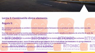 Lecția 3: Combinatiile dintre elemente.
Regula 5:
Nu combinam produsele cu amidon ( inclusiv banane, paste fainoase etc) cu produse acide ( citrice, rosii sau alte
fructe acre).
Fructele care au o enzima numita ptyalina care actioneaza doar in mediu alcalin si e distrusa de orice fel de acid. De
aceea fructele acide vor duce la fermentarea amidonului.
De exemplu, carbohidratii cu amidon incep sa fie digerati de la nivelul gurii, unde saliva isi face actiunea.
Daca ii amestecam cu otet, otetul fiindca acid va opri digestia de la nivel salivar, iar mancarea va ajunge direct in
stomac. De aceea otetul se consuma cu salata si alte legume si nu cu carbohidrati.
Nu consumati fructe acide cu un produs pe care nu ati pune otet!
 