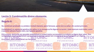Lecția 3: Combinatiile dintre elemente.
Regula 6:
Nu combinam produsele cu amidon ( inclusiv banane, paste fainoase, paine etc) cu zahar, din acelasi principiu.
Carbohidratii au nevoie de pytalina din saliva ca sa inceapa sa fie digerati cu sucess. Cand mancam mult dulce, avem
o secretie salivara foarte mare, dar lipseste pytalina.
Prin urmare, dulciurile vor ascunde carbohidratii si corpul nostru va considera ca trebuie sa digere doar zahar, fara
carbohidrati. Cand carbohidratii ajung totusi in stomac, corpul are o surpriza si nu va fi pregatit sa ii digere.
Ca urmare, acest carbohidrati vor fermenta.
 