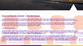 Cum ne facem meniul – idei de masa:
- asocierea leguminoaselor ( soia, fasole boabe, mazăre boabe, năut, linte, bob, hrişcă, amarant ) cu orez, paste glutenice,
pâine, andive, ciuperci, fenicul, salată verde, vinete, varză, dovlecei, castraveţi, broccoli, anghinare, fasole păstăi, ţelină frunze.
- asocierea grăsimilor ( slănină, smântână, unt, untură, uleiuri vegetale, maioneză ) cu anghinare, ciuperci, broccoli, ridichi,
salată verde, varză, vinete, fasole păstăi, conopidă, ţelină, ceapă, dovleac, morcov, praz, nap, sfeclă, spanac, sparanghel,
usturoi, varză murată, varză de Bruxelles, castraveciori muraţi.
- asocierea proteinelor :
- proteine slabe ( batal slab, mânzat, viţel, fazan, căprioară, pui, curcan, iepure, struţ, albuş de ou, brânzeturi slabe, urdă, peşti,
fructe de mare, lapte ) cu fasole păstăi, varză, vinete, ciuperci, andive, fenicul, anghinare, broccoli, castraveţi, dovlecei, ridichi,
salată verde, ţelină, ananas crud, căpşuni, guava, kiwi, gutui, prune, rodii.
- proteine grase ( creier de vită şi porc, gălbenuş de ou, găină, porc, curcan ( aripi şi pulpă ), gâscă, limbă de porc şi vită, vită,
anghilă, bastonaşe de peşte, cârnaţi, mezeluri, raţă, conserve de carne, pateu de ficat, brânzeturi grase ) cu andive, anghinare,
ciuperci, conopidă, dovlecei, vinete, fasole păstăi, fenicul, salată verde, varză, ridichi, spanac, sparanghel, castraveciori muraţi
sau în oţet, napi, sfeclă roşie, ţelină rădăcină, varză de Bruxelles, dovleac, morcov, praz, usturoi, broccoli, ardei gras, spanac,
urzici.
 