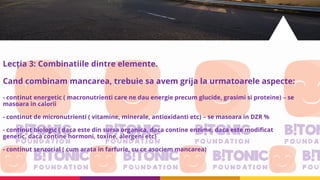 Lecția 3: Combinatiile dintre elemente.
Cand combinam mancarea, trebuie sa avem grija la urmatoarele aspecte:
- continut energetic ( macronutrienti care ne dau energie precum glucide, grasimi si proteine) – se
masoara in calorii
- continut de micronutrienti ( vitamine, minerale, antioxidanti etc) – se masoara in DZR %
- continut biologic ( daca este din sursa organica, daca contine enzime, daca este modificat
genetic, daca contine hormoni, toxine, alergeni etc)
- continut senzorial ( cum arata in farfurie, cu ce asociem mancarea)
 