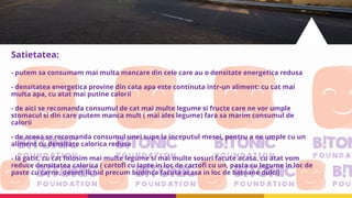 Satietatea:
- putem sa consumam mai multa mancare din cele care au o densitate energetica redusa
- densitatea energetica provine din cata apa este continuta intr-un aliment: cu cat mai
multa apa, cu atat mai putine calorii
- de aici se recomanda consumul de cat mai multe legume si fructe care ne vor umple
stomacul si din care putem manca mult ( mai ales legume) fara sa marim consumul de
calorii
- de aceea se recomanda consumul unei supe la inceputul mesei, pentru a ne umple cu un
aliment cu densitate calorica redusa
- la gatit, cu cat folosim mai multe legume si mai multe sosuri facute acasa, cu atat vom
reduce densitatea calorica ( cartofi cu lapte in loc de cartofi cu un, pasta cu legume in loc de
paste cu carne, desert lichid precum budinca facuta acasa in loc de batoane dulci)
 